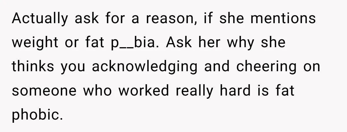 Actually ask for a reason, if she mentions weight or fat p__bia. Ask her why she thinks you acknowledging and cheering on someone who worked really hard is fat phobic.