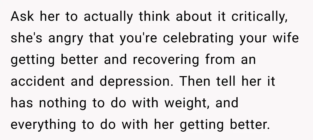 Ask her to actually think about it critically, she's angry that you're celebrating your wife getting better and recovering from an accident and depression. Then tell her it has nothing...