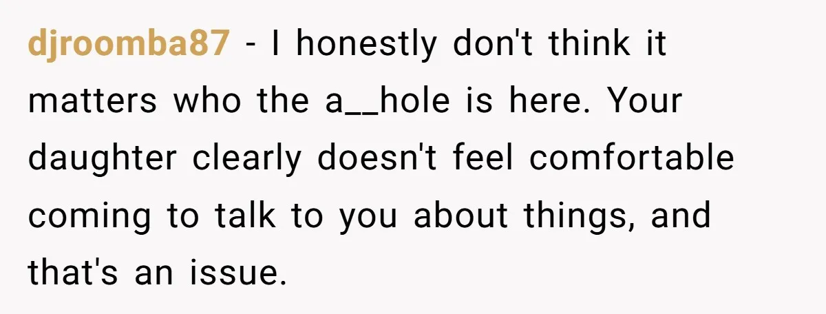 djroomba87 − I honestly don't think it matters who the a__hole is here. Your daughter clearly doesn't feel comfortable coming to talk to you about things, and that's an issue.