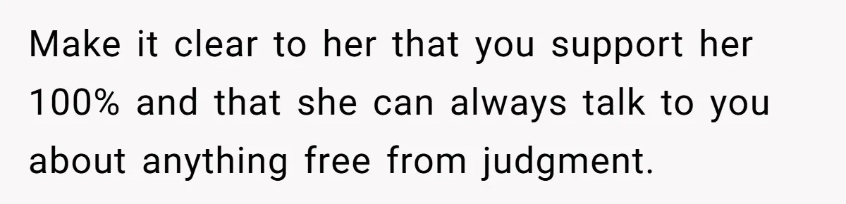 Make it clear to her that you support her 100% and that she can always talk to you about anything free from judgment.