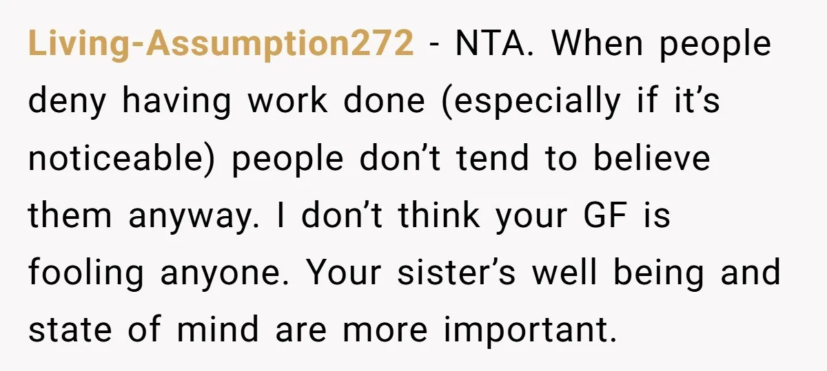 Living-Assumption272 − NTA. When people deny having work done (especially if it’s noticeable) people don’t tend to believe them anyway. I don’t think your GF is fooling anyone. Your sister’s...