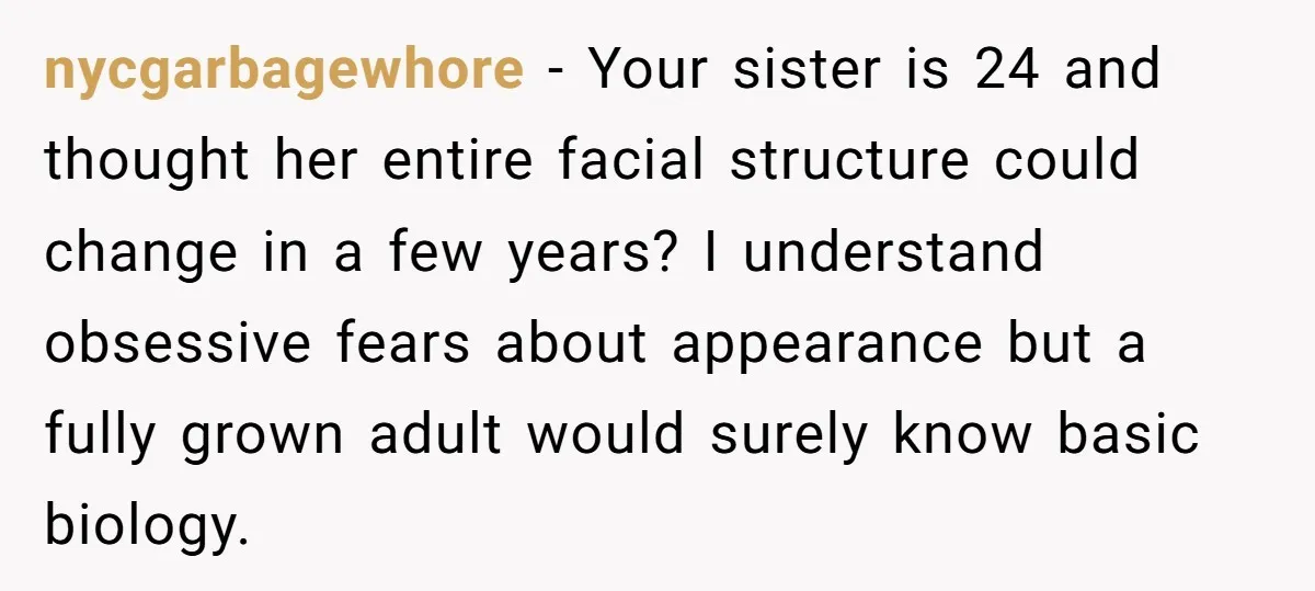 nycgarbagewhore − Your sister is 24 and thought her entire facial structure could change in a few years? I understand obsessive fears about appearance but a fully grown adult would...
