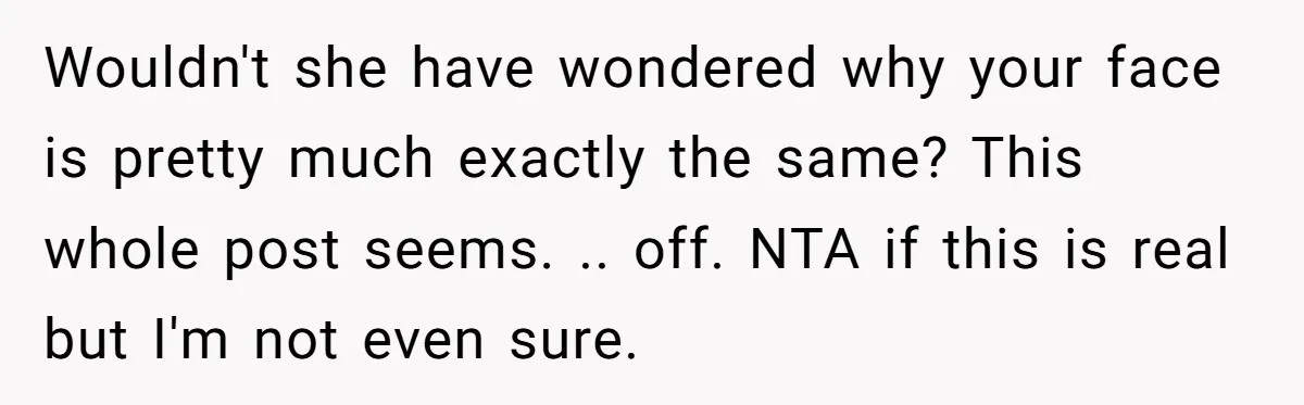 Wouldn't she have wondered why your face is pretty much exactly the same? This whole post seems. .. off. NTA if this is real but I'm not even sure.