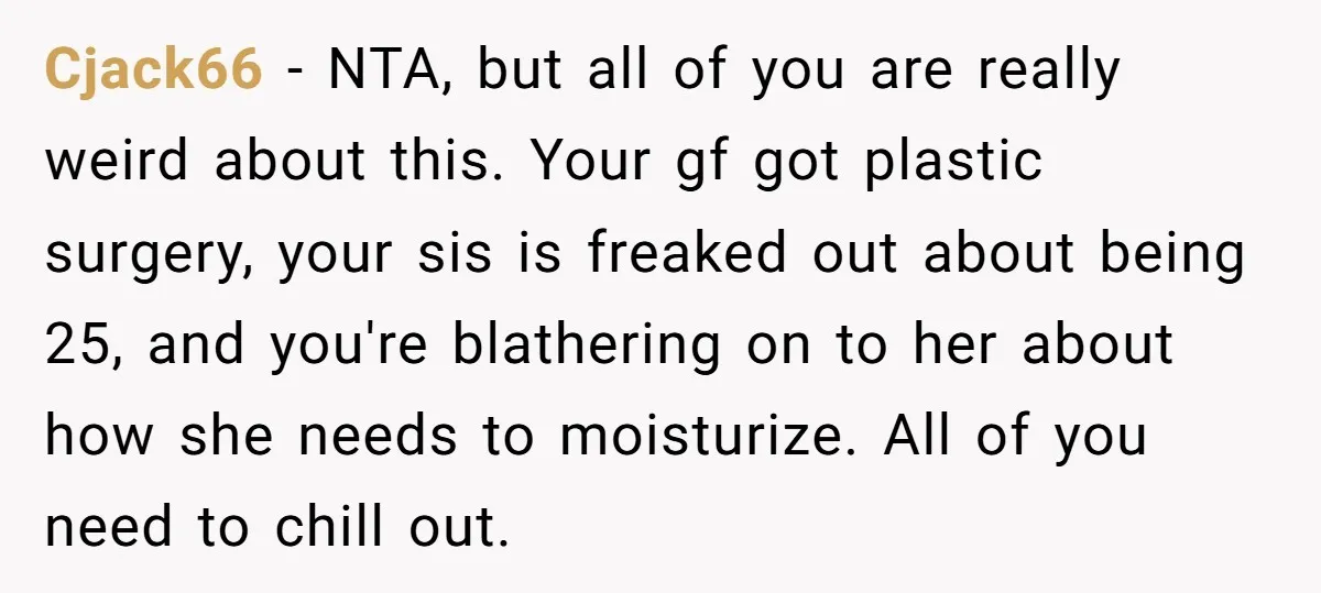 Cjack66 − NTA, but all of you are really weird about this. Your gf got plastic surgery, your sis is freaked out about being 25, and you're blathering on to...