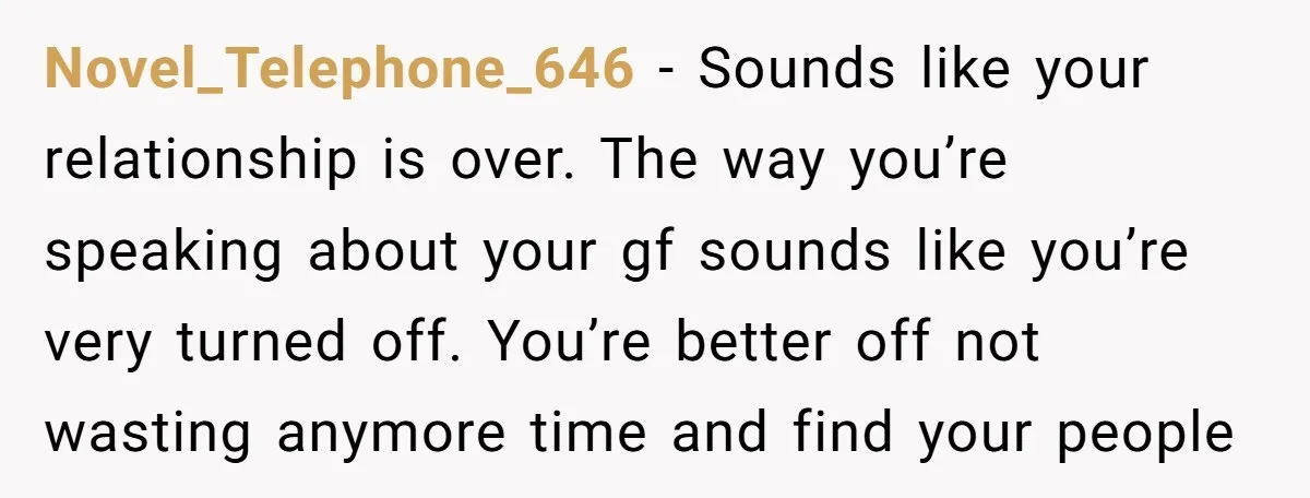 Novel_Telephone_646 − Sounds like your relationship is over. The way you’re speaking about your gf sounds like you’re very turned off. You’re better off not wasting anymore time and find...
