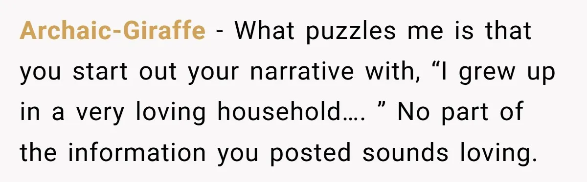 Archaic-Giraffe − What puzzles me is that you start out your narrative with, “I grew up in a very loving household…. ” No part of the information you posted sounds...