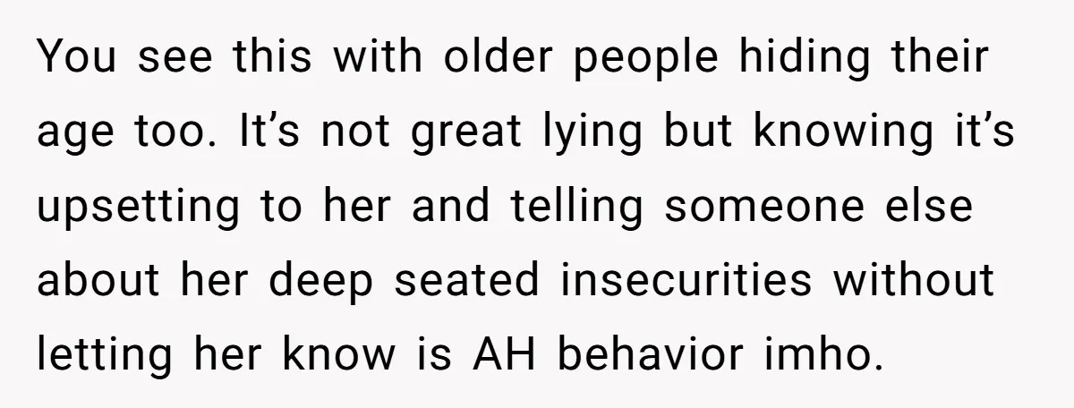 You see this with older people hiding their age too. It’s not great lying but knowing it’s upsetting to her and telling someone else about her deep seated insecurities without...