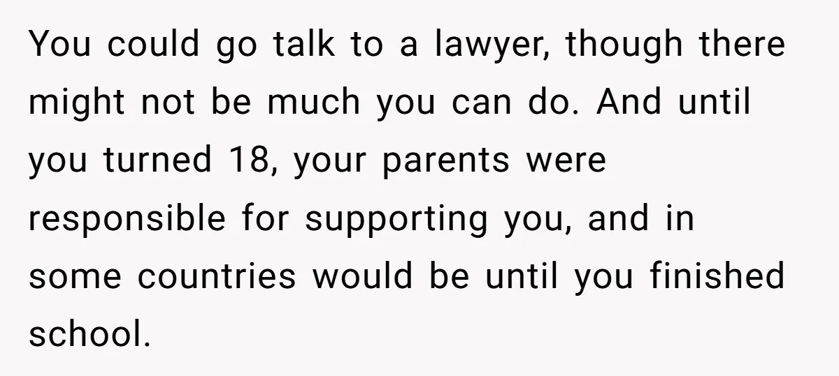 You could go talk to a lawyer, though there might not be much you can do. And until you turned 18, your parents were responsible for supporting you, and in...