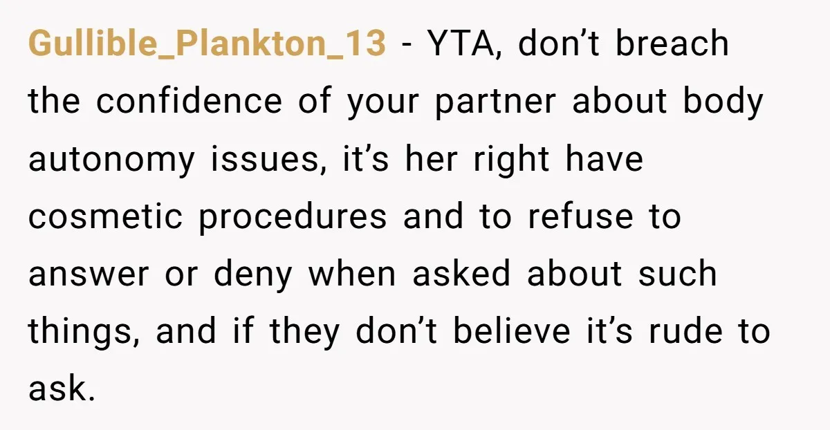 Gullible_Plankton_13 − YTA, don’t breach the confidence of your partner about body autonomy issues, it’s her right have cosmetic procedures and to refuse to answer or deny when asked about...