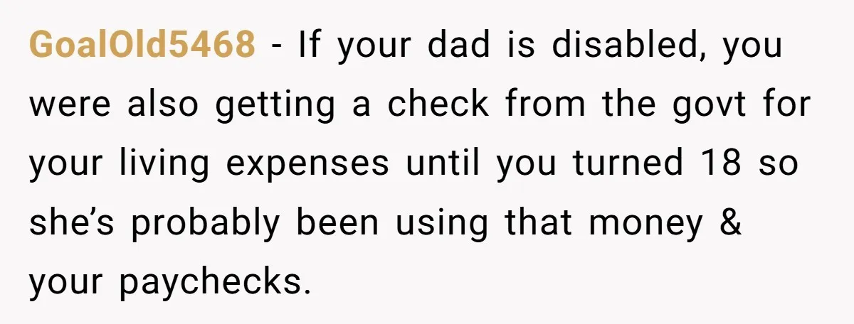 GoalOld5468 − If your dad is disabled, you were also getting a check from the govt for your living expenses until you turned 18 so she’s probably been using that...