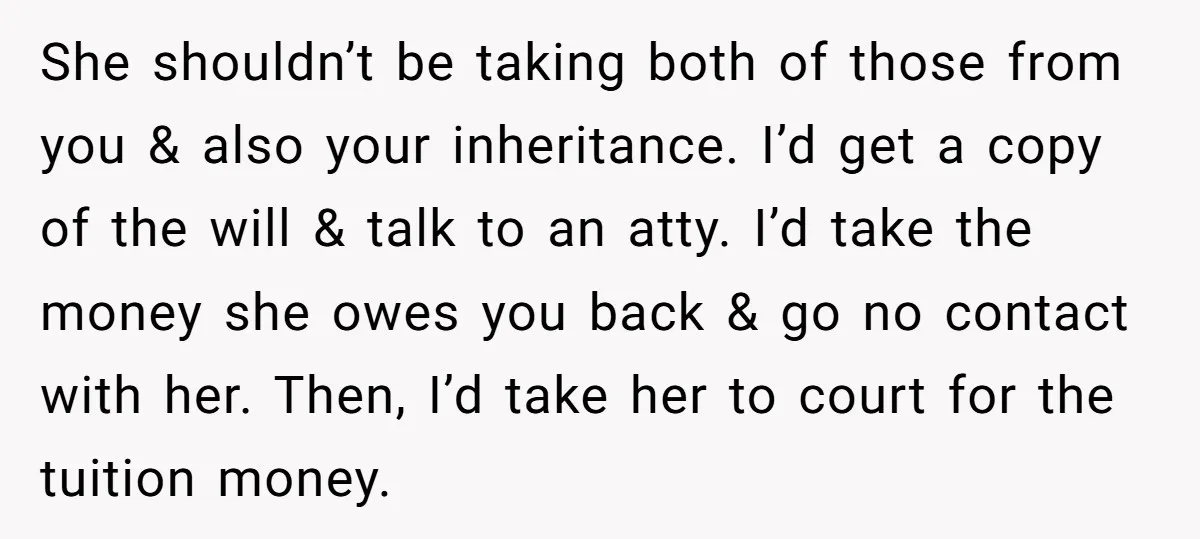 She shouldn’t be taking both of those from you & also your inheritance. I’d get a copy of the will & talk to an atty. I’d take the money she...