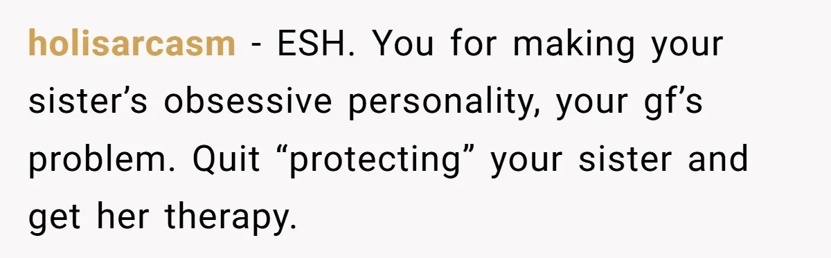 holisarcasm − ESH. You for making your sister’s obsessive personality, your gf’s problem. Quit “protecting” your sister and get her therapy.