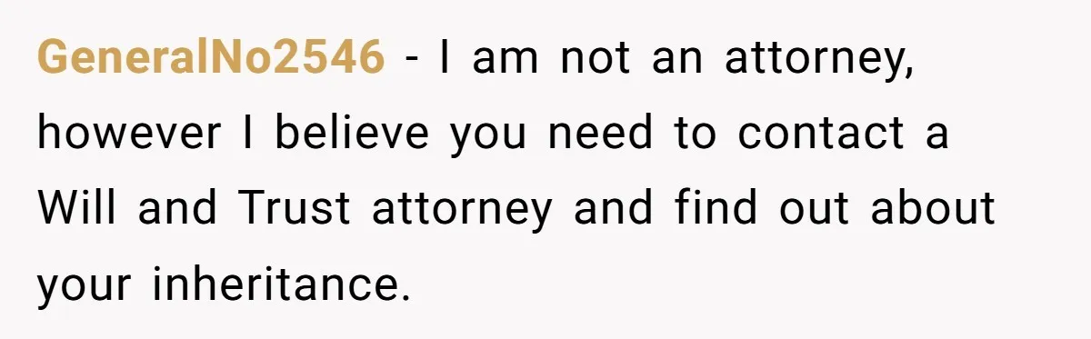 GeneralNo2546 − I am not an attorney, however I believe you need to contact a Will and Trust attorney and find out about your inheritance.