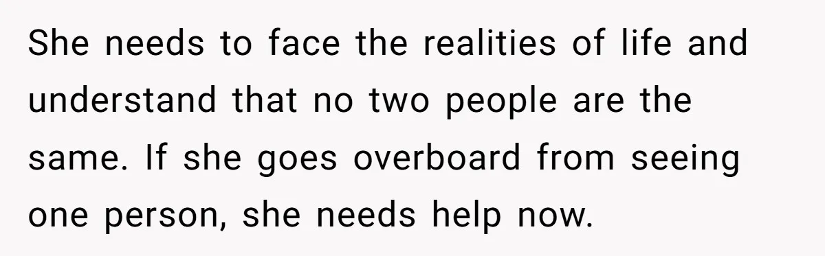 She needs to face the realities of life and understand that no two people are the same. If she goes overboard from seeing one person, she needs help now.