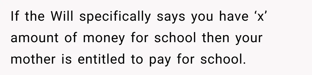 If the Will specifically says you have ‘x’ amount of money for school then your mother is entitled to pay for school.