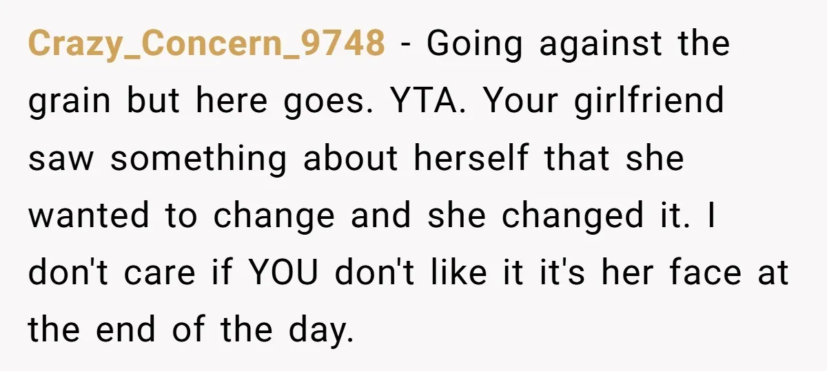 Crazy_Concern_9748 − Going against the grain but here goes. YTA. Your girlfriend saw something about herself that she wanted to change and she changed it. I don't care if YOU...