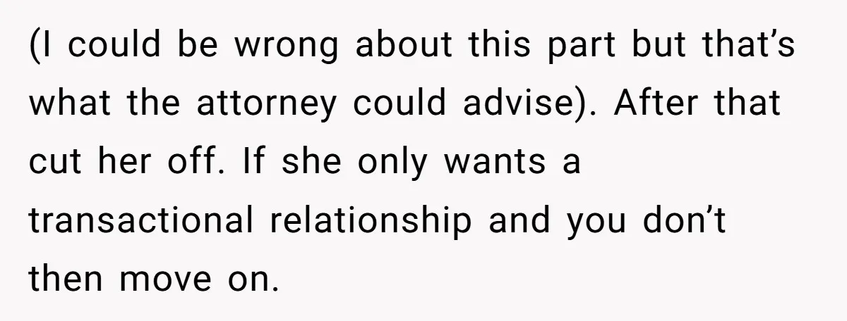 (I could be wrong about this part but that’s what the attorney could advise). After that cut her off. If she only wants a transactional relationship and you don’t then...