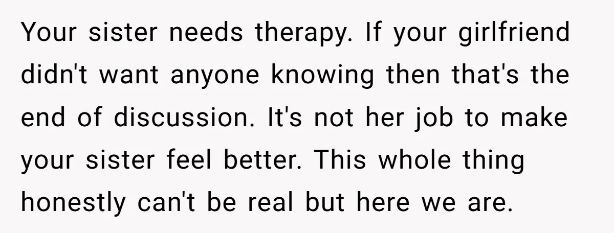 Your sister needs therapy. If your girlfriend didn't want anyone knowing then that's the end of discussion. It's not her job to make your sister feel better. This whole thing...