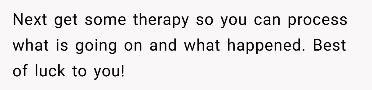 Next get some therapy so you can process what is going on and what happened. Best of luck to you!