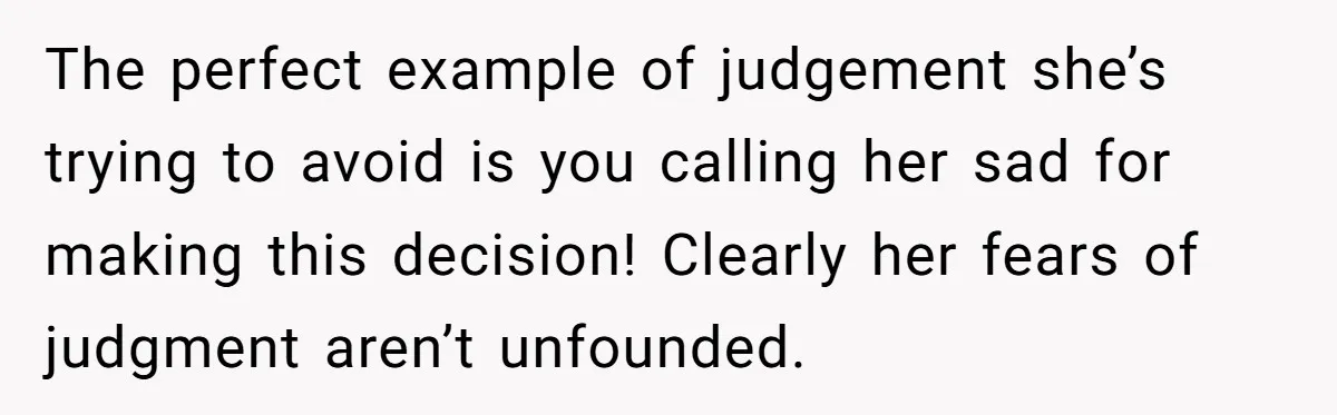 The perfect example of judgement she’s trying to avoid is you calling her sad for making this decision! Clearly her fears of judgment aren’t unfounded.
