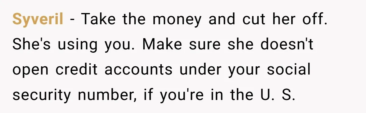 Syveril − Take the money and cut her off. She's using you. Make sure she doesn't open credit accounts under your social security number, if you're in the U. S.