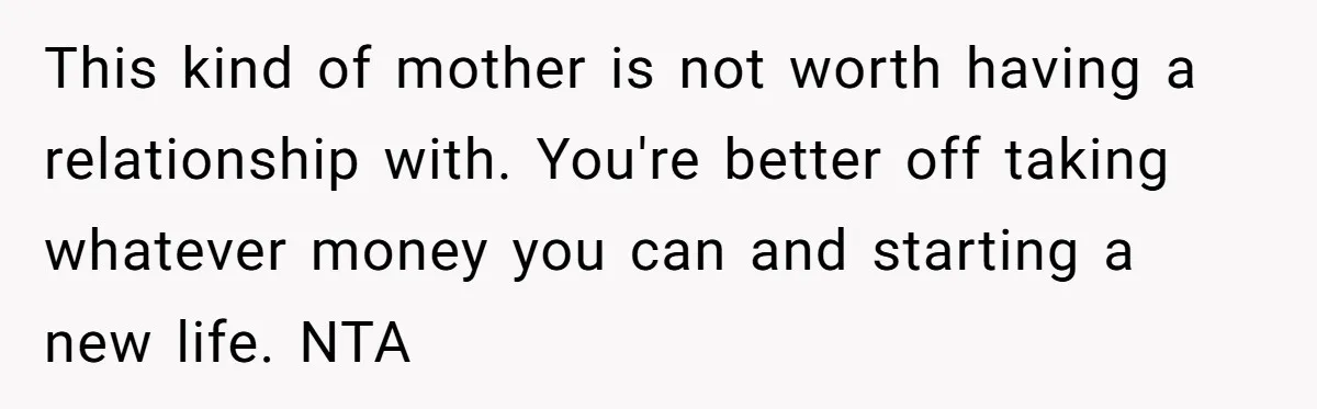 This kind of mother is not worth having a relationship with. You're better off taking whatever money you can and starting a new life. NTA