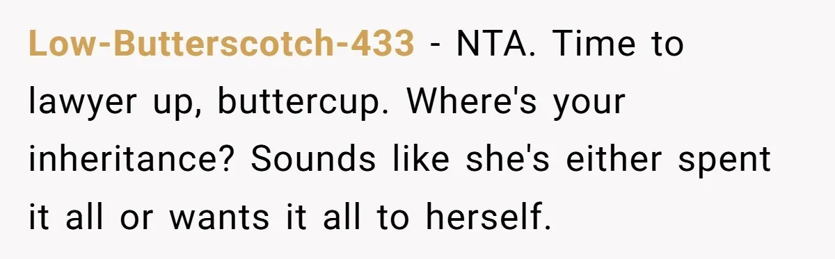 Low-Butterscotch-433 − NTA. Time to lawyer up, buttercup. Where's your inheritance? Sounds like she's either spent it all or wants it all to herself.