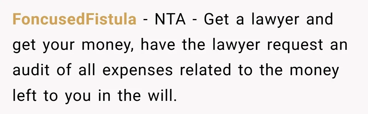 FoncusedFistula − NTA - Get a lawyer and get your money, have the lawyer request an audit of all expenses related to the money left to you in the will.