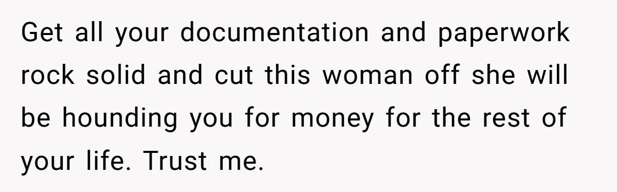 Get all your documentation and paperwork rock solid and cut this woman off she will be hounding you for money for the rest of your life. Trust me.