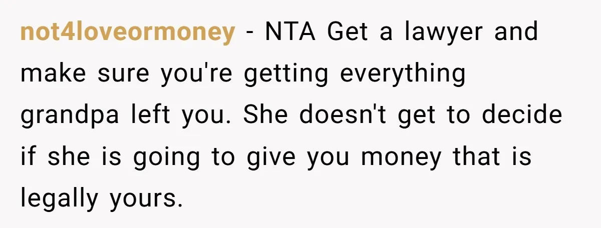 not4loveormoney − NTA Get a lawyer and make sure you're getting everything grandpa left you. She doesn't get to decide if she is going to give you money that is...