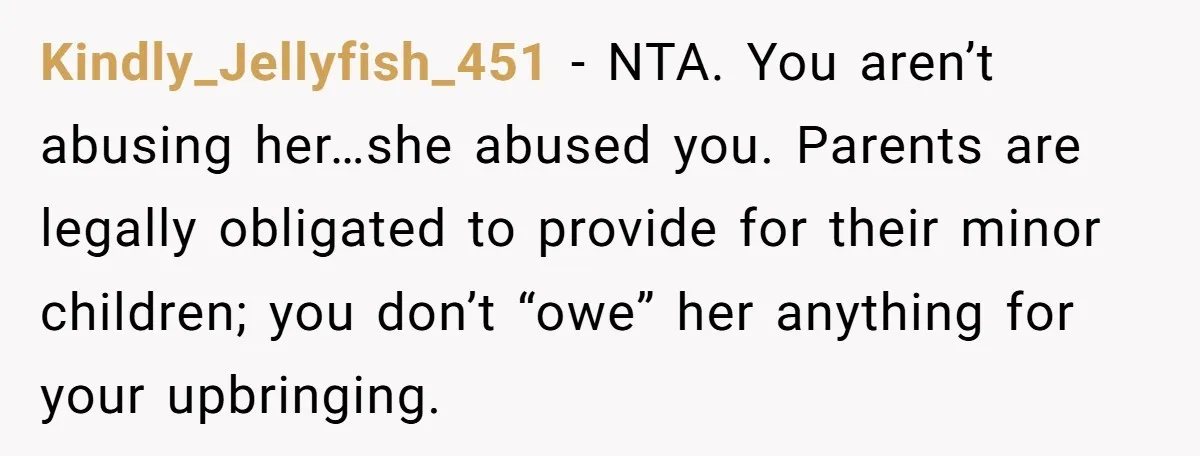 Kindly_Jellyfish_451 − NTA. You aren’t abusing her…she abused you. Parents are legally obligated to provide for their minor children; you don’t “owe” her anything for your upbringing.