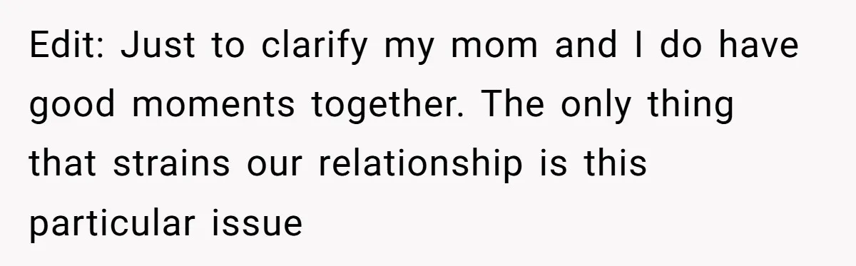 Edit: Just to clarify my mom and I do have good moments together. The only thing that strains our relationship is this particular issue