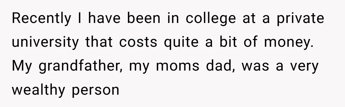 Recently I have been in college at a private university that costs quite a bit of money. My grandfather, my moms dad, was a very wealthy person