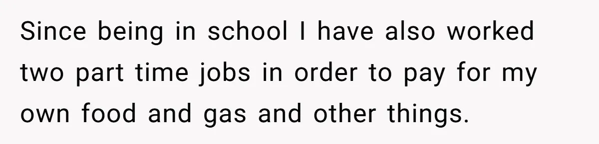 Since being in school I have also worked two part time jobs in order to pay for my own food and gas and other things.
