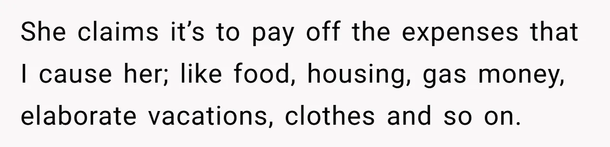 She claims it’s to pay off the expenses that I cause her; like food, housing, gas money, elaborate vacations, clothes and so on.