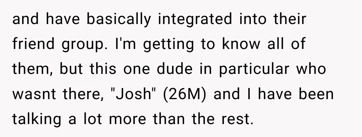 and have basically integrated into their friend group. I'm getting to know all of them, but this one dude in particular who wasnt there, "Josh" (26M) and I have been...