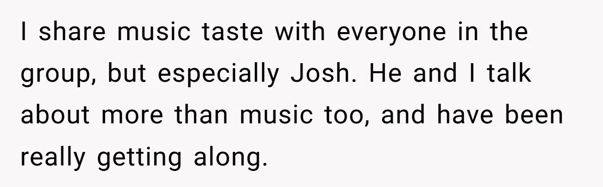 I share music taste with everyone in the group, but especially Josh. He and I talk about more than music too, and have been really getting along.