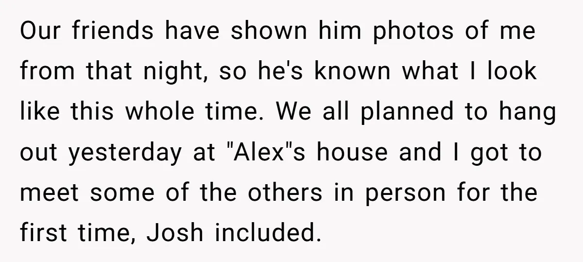 Our friends have shown him photos of me from that night, so he's known what I look like this whole time. We all planned to hang out yesterday at "Alex"s...