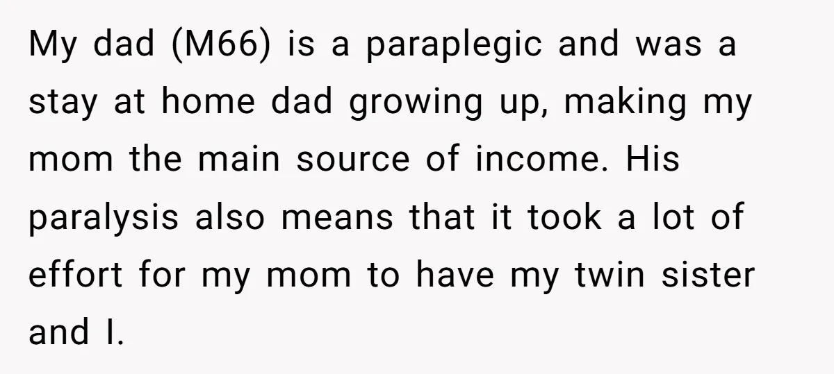 My dad (M66) is a paraplegic and was a stay at home dad growing up, making my mom the main source of income. His paralysis also means that it took...