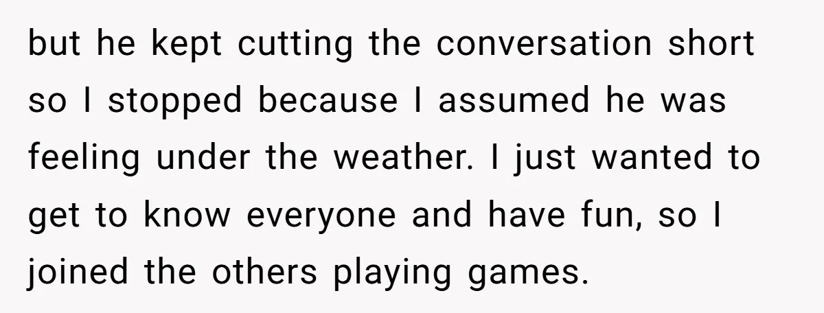 but he kept cutting the conversation short so I stopped because I assumed he was feeling under the weather. I just wanted to get to know everyone and have fun,...