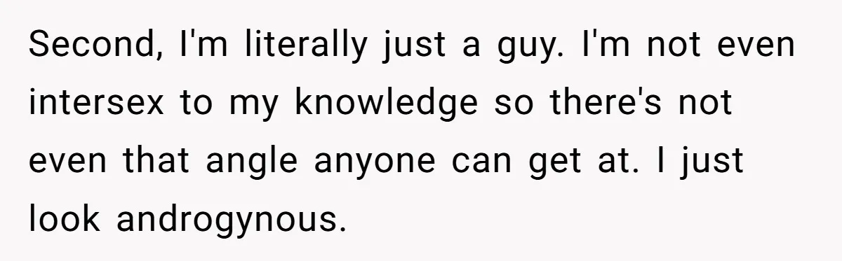 Second, I'm literally just a guy. I'm not even intersex to my knowledge so there's not even that angle anyone can get at. I just look androgynous.