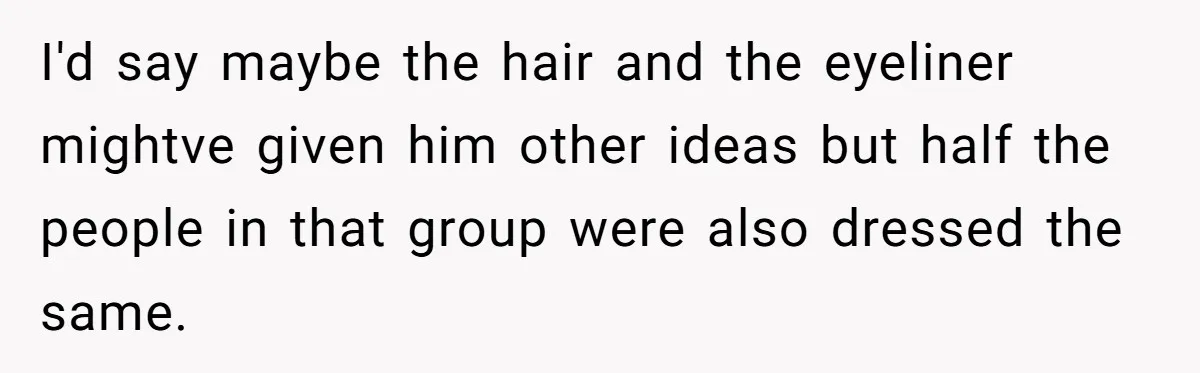 I'd say maybe the hair and the eyeliner mightve given him other ideas but half the people in that group were also dressed the same.