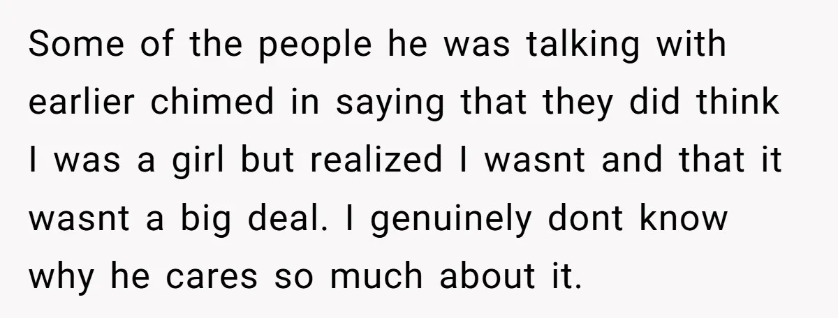 Some of the people he was talking with earlier chimed in saying that they did think I was a girl but realized I wasnt and that it wasnt a big...