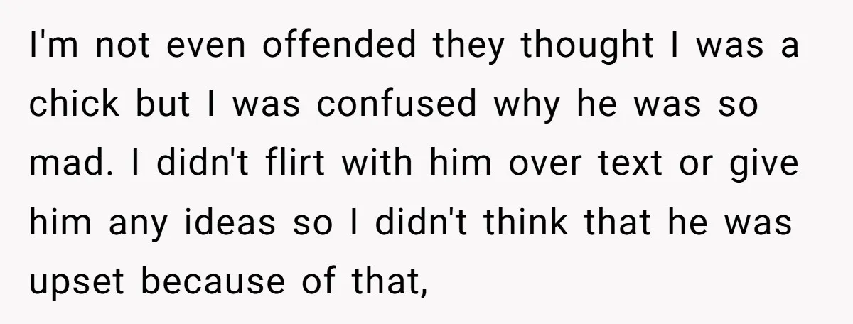 I'm not even offended they thought I was a chick but I was confused why he was so mad. I didn't flirt with him over text or give him any...