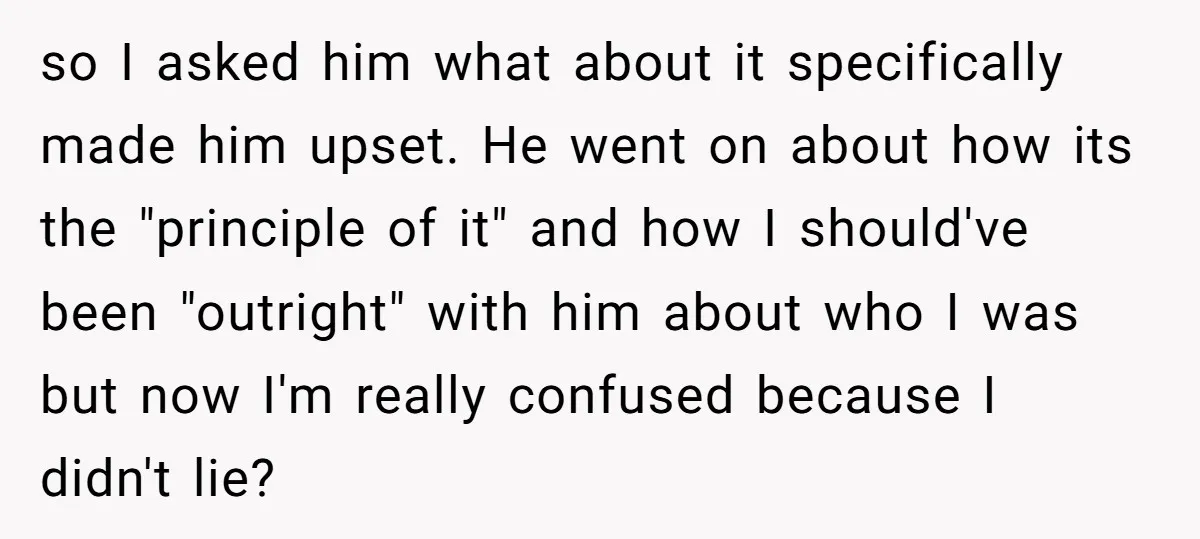 so I asked him what about it specifically made him upset. He went on about how its the "principle of it" and how I should've been "outright" with him about...