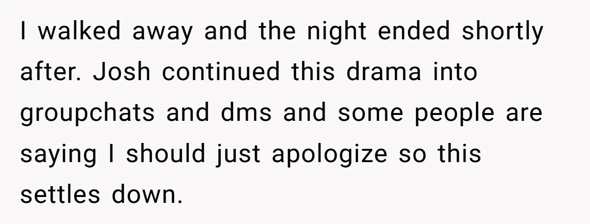 I walked away and the night ended shortly after. Josh continued this drama into groupchats and dms and some people are saying I should just apologize so this settles down.