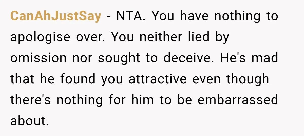 CanAhJustSay − NTA. You have nothing to apologise over. You neither lied by omission nor sought to deceive. He's mad that he found you attractive even though there's nothing for...