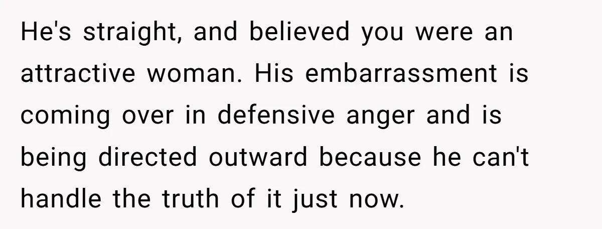 He's straight, and believed you were an attractive woman. His embarrassment is coming over in defensive anger and is being directed outward because he can't handle the truth of it...
