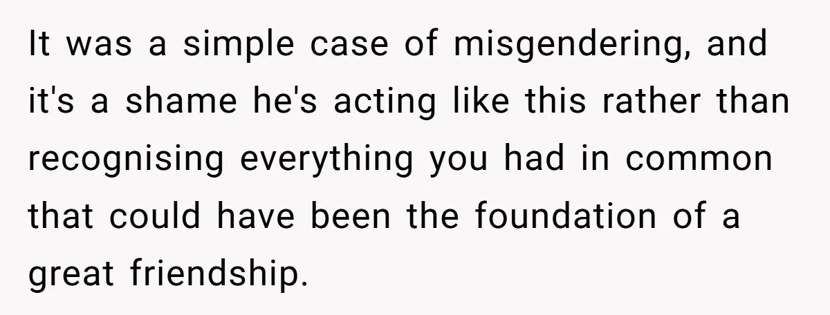 It was a simple case of misgendering, and it's a shame he's acting like this rather than recognising everything you had in common that could have been the foundation of...