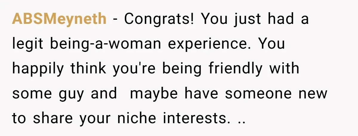 ABSMeyneth − Congrats! You just had a legit being-a-woman experience. You happily think you're being friendly with some guy and maybe have someone new to share your niche interests. ..